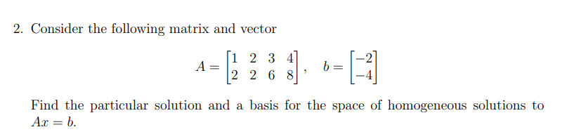 2. Consider the following matrix and vector
1 2 3 4
A =
2 2 6 8
b =
Find the particular solution and a basis for the space of homogeneous solutions to
Ax = b.
%3D
