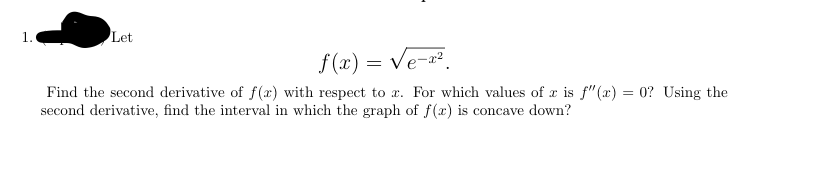 1.
Let
f (x) = Ve-².
Find the second derivative of f(x) with respect to x. For which values of x is f"(x) = 0? Using the
second derivative, find the interval in which the graph of f(x) is concave down?
