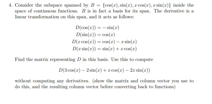 4. Consider the subspace spanned by B = {cos(x), sin(x), x cos(x), x sin(x)} inside the
space of continuous functions. B is in fact a basis for its span. The derivative is a
linear transformation on this span, and it acts as follows:
D(cos(x)) = – sin(x)
D(sin(x)) = cos(x)
D(x cos(x)) = cos(x) – x sin(x)
D(x sin(x)) = sin(x) + x cos(x)
Find the matrix representing D in this basis. Use this to compute
D(3 cos(x) – 2 sin(x)+x cos(x) – 2.x sin(x))
without computing any derivatives. (show the matrix and column vector you use to
do this, and the resulting column vector before converting back to functions)
