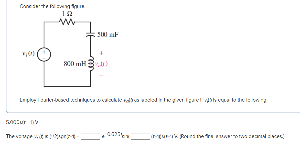 Consider the following figure.
192
V¡ (t)
M
5.000u(t-1) V
500 mF
+
800 mHvo(t)
Employ Fourier-based techniques to calculate vo(t) as labeled in the given figure if vt) is equal to the following.
The voltage vo(t) is (1/2)sgn(t-1) - [
e
-0.625tsin(
(t-1))u(t-1) V. (Round the final answer to two decimal places.)