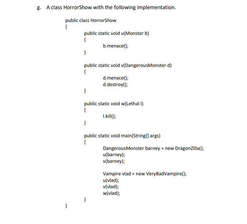 g. A class HorrorShow with the following implementation.
public class HorrorShow
{
public static void u(Monster b)
{
b.menace();
}
public static void v(Dangerous Monster d)
{
d.menace();
d.destroy();
}
public static void w(Lethal I)
{
I.kill();
}
public static void main(String[] args)
{
}
}
Dangerous Monster barney = new DragonZilla();
u(barney);
v(barney);
Vampire vlad = new VeryBadVampire();
u(vlad);
v(vlad);
w(vlad);