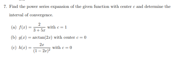 7. Find the power series expansion of the given function with center e and determine the
interval of convergence.
(a) f(r) =
2
with c = 1
3+ 5x
(b) g(x) = arctan(2x) with center c= 0
2x
(c) h(x) =
with c = 0
(1 – 2.r)?
