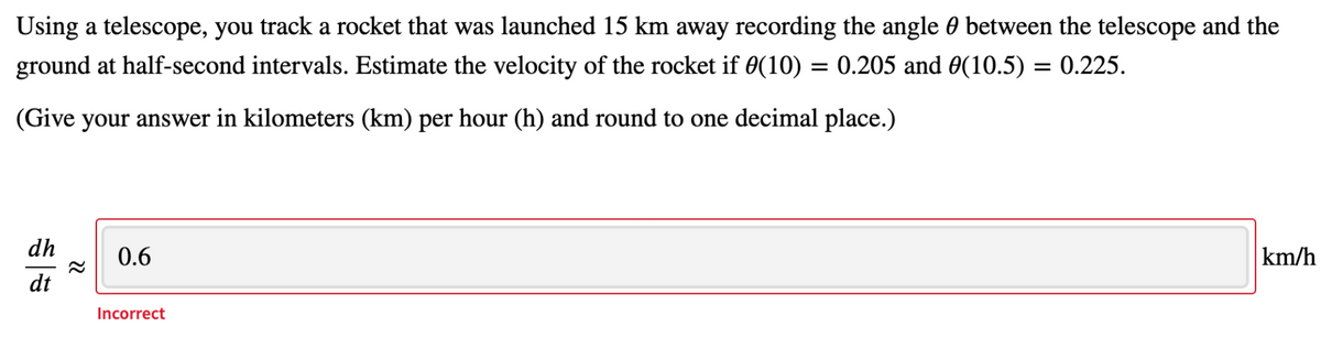 Using a telescope, you track a rocket that was launched 15 km away recording the angle 0 between the telescope and the
ground at half-second intervals. Estimate the velocity of the rocket if 0(10) = 0.205 and 0(10.5) = 0.225.
(Give your answer in kilometers (km) per hour (h) and round to one decimal place.)
dh
0.6
km/h
dt
Incorrect
