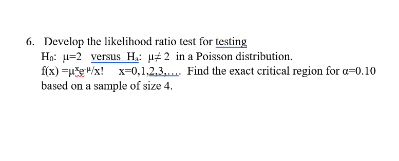 6. Develop the likelihood ratio test for testing
Họ: u=2 versus H2: µ#2 in a Poisson distribution.
f(x) =u*e"/x! x=0,1,2,3,.... Find the exact critical region for a=0.10
based on a sample of size 4.
