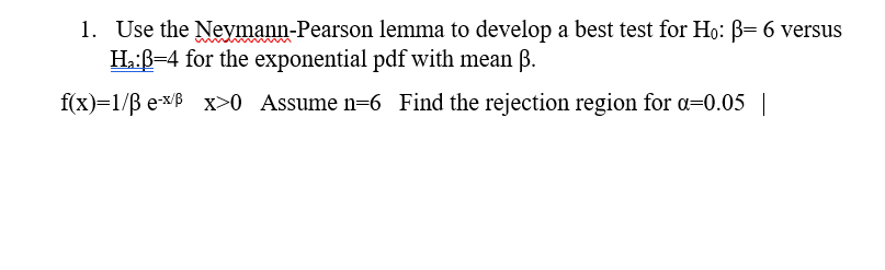 1. Use the Neymann-Pearson lemma to develop a best test for H,: B- 6 versus
Ha:ß=4 for the exponential pdf with mean B.
f(x)=1/B exB x>0 Assume n=6 Find the rejection region for a=0.05 |
