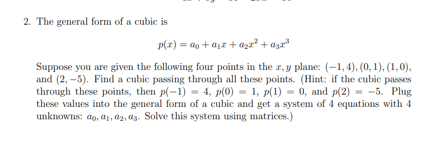 2. The general form of a cubic is
p(x) = ao + a1x + azx² + azx³
Suppose you are given the following four points in the x, y plane: (-1,4), (0, 1), (1,0),
and (2, –5). Find a cubic passing through all these points. (Hint: if the cubic passes
through these points, then p(-1) = 4, p(0) = 1, p(1) = 0, and p(2) = -5. Plug
these values into the general form of a cubic and get a system of 4 equations with 4
unknowns: ao, a1, a2, az. Solve this system using matrices.)
