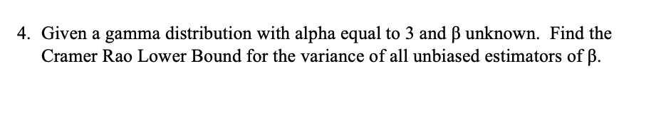 4. Given a gamma distribution with alpha equal to 3 and B unknown. Find the
Cramer Rao Lower Bound for the variance of all unbiased estimators of ß.
