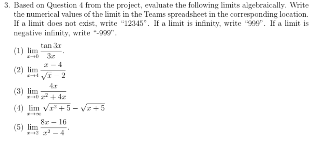 3. Based on Question 4 from the project, evaluate the following limits algebraically. Write
the numerical values of the limit in the Teams spreadsheet in the corresponding location.
If a limit does not exist, write "12345". If a limit is infinity, write "999". If a limit is
negative infinity, write "-999".
tan 3x
(1) lim
3x
г — 4
(2) lim
24 VI – 2
4.x
(3) lim
r0 x2 + 4x
(4) lim Vr² + 5 – Vr + 5
8х — 16
(5) lim
r→2 x² – 4
