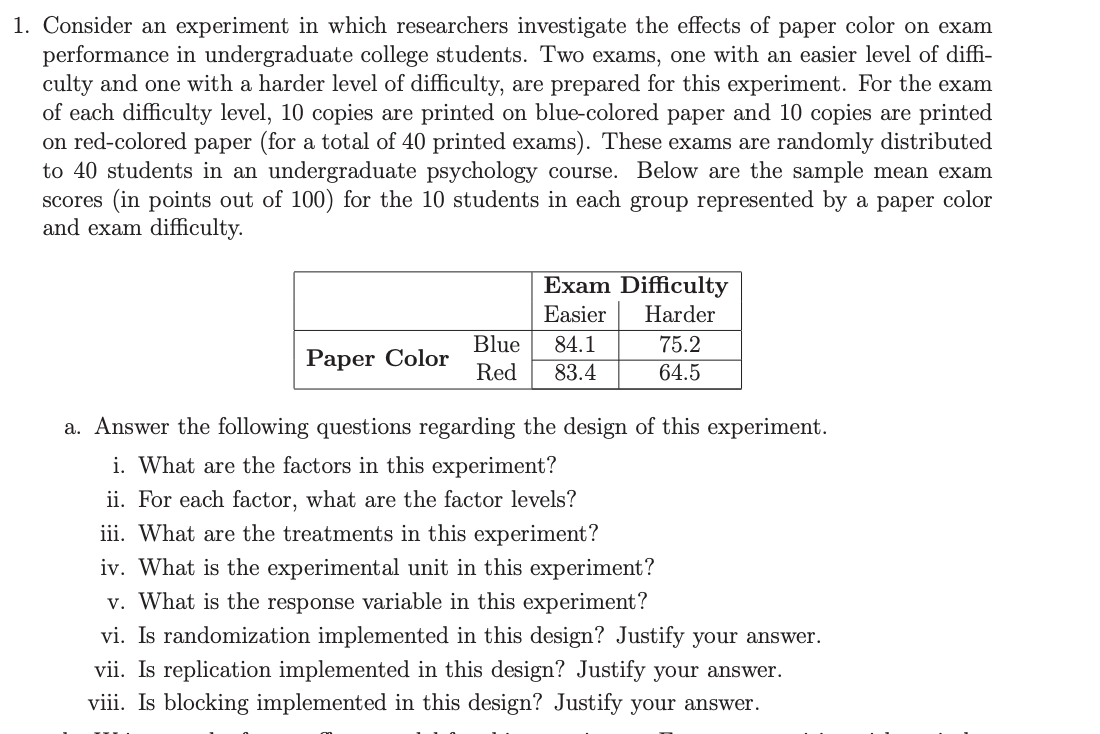 1. Consider an experiment in which researchers investigate the effects of paper color on exam
performance in undergraduate college students. Two exams, one with an easier level of diffi-
culty and one with a harder level of difficulty, are prepared for this experiment. For the exam
of each difficulty level, 10 copies are printed on blue-colored paper and 10 copies are printed
on red-colored paper (for a total of 40 printed exams). These exams are randomly distributed
to 40 students in an undergraduate psychology course. Below are the sample mean exam
scores (in points out of 100) for the 10 students in each group represented by a paper color
and exam difficulty.
Exam Difficulty
Easier
Harder
Blue
84.1
75.2
Paper Color
Red
83.4
64.5
a. Answer the following questions regarding the design of this experiment.
i. What are the factors in this experiment?
ii. For each factor, what are the factor levels?
iii. What are the treatments in this experiment?
iv. What is the experimental unit in this experiment?
v. What is the response variable in this experiment?
vi. Is randomization implemented in this design? Justify your answer.
vii. Is replication implemented in this design? Justify your answer.
viii. Is blocking implemented in this design? Justify your answer.
