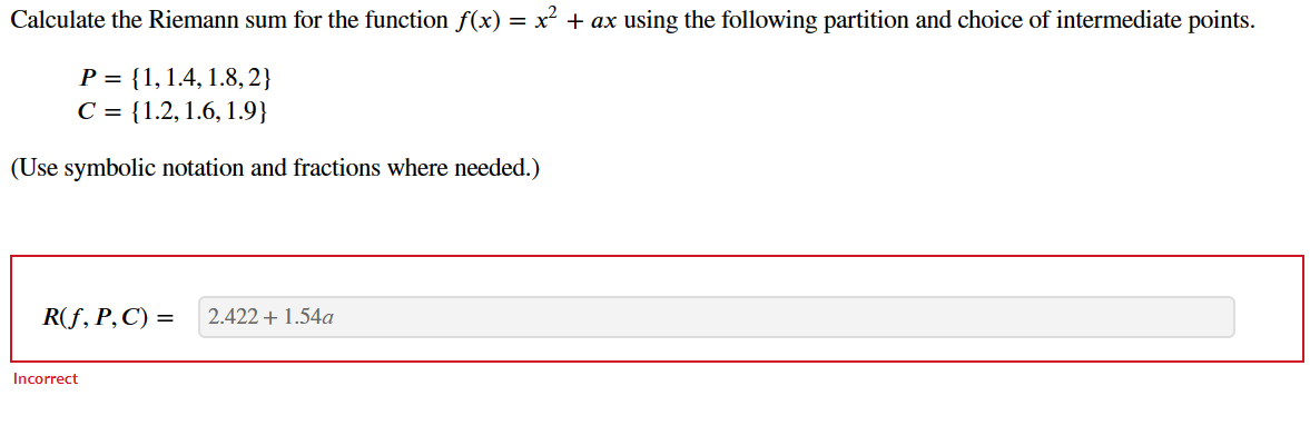 Calculate the Riemann sum for the function f(x) = x2 + ax using the following partition and choice of intermediate points.
P = {1,1.4, 1.8, 2}
C = {1.2, 1.6, 1.9}
(Use symbolic notation and fractions where needed.)
R(f, P, C) =
2.422 + 1.54a
Incorrect
