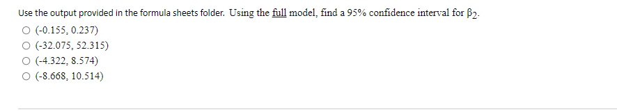 Use the output provided in the formula sheets folder. Using the full model, find a 95% confidence interval for 62.
O (-0.155, 0.237)
O (-32.075, 52.315)
O (-4.322, 8.574)
O (-8.668, 10.514)
