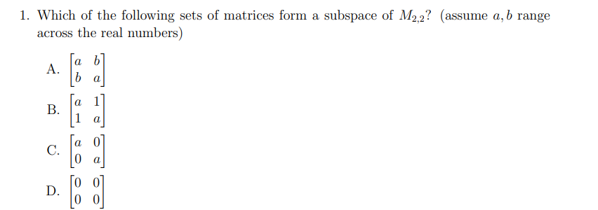 1. Which of the following sets of matrices form a subspace of M2,2? (assume a, b range
across the real numbers)
[a b]
А.
a
В.
1
a
С.
a
Го о
D.
0 0
