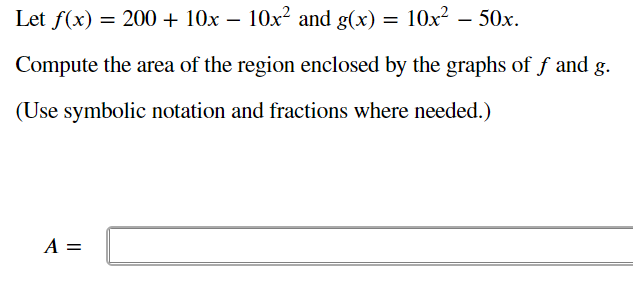 Let f(x) = 200 + 10x – 10x² and g(x) = 10x² – 50x.
Compute the area of the region enclosed by the graphs of f and g.
(Use symbolic notation and fractions where needed.)
A =
