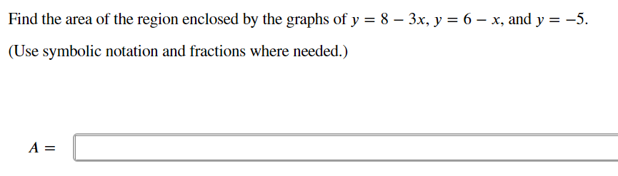 Find the area of the region enclosed by the graphs of y = 8 – 3x, y = 6 – x, and y = -5.
(Use symbolic notation and fractions where needed.)
A =
