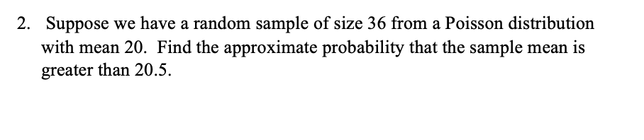 2. Suppose we have a random sample of size 36 from a Poisson distribution
with mean 20. Find the approximate probability that the sample mean is
greater than 20.5.
