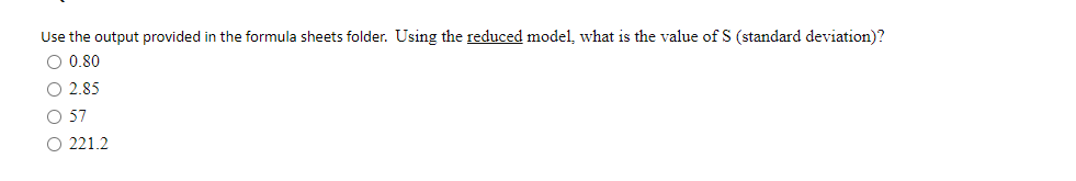 Use the output provided in the formula sheets folder. Using the reduced model, what is the value of S (standard deviation)?
O 0.80
O 2.85
O 57
O 221.2
