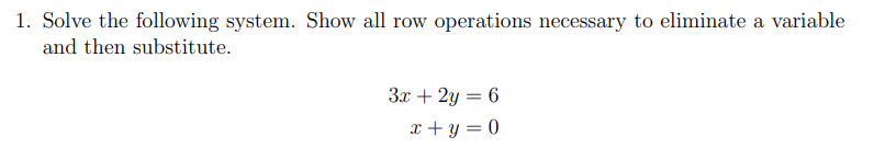 1. Solve the following system. Show all row operations necessary to eliminate a variable
and then substitute.
3x + 2y = 6
x + y = 0
