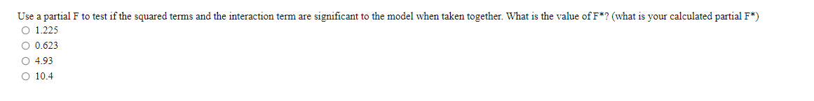 Use a partial F to test if the squared terms and the interaction term are significant to the model when taken together. What is the value of F*? (what is your calculated partial F*)
O 1.225
O 0.623
O 4.93
O 10.4
