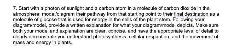 7. Start with a photon of sunlight and a carbon atom in a molecule of carbon dioxide in the
atmosphere: model/diagram their pathway from that starting point to their final destination as a
molecule of glucose that is used for energy in the cells of the plant stem. Following your
diagram/model, provide a written explanation for what your diagram/model depicts. Make sure
both your model and explanation are clear, concise, and have the appropriate level of detail to
clearly demonstrate you understand photosynthesis, cellular respiration, and the movement of
mass and energy in plants.
