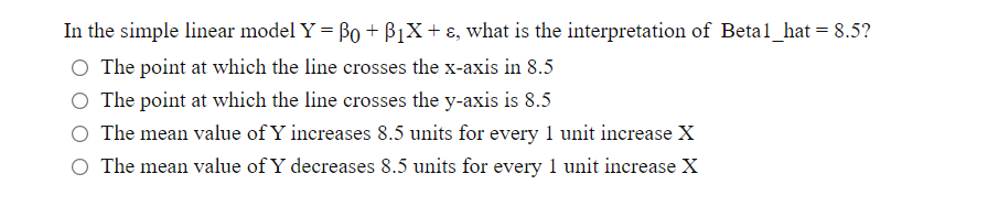 In the simple linear model Y = Bo + B1X+ ɛ, what is the interpretation of Betal_hat = 8.5?
The point at which the line crosses the x-axis in 8.5
The point at which the line crosses the y-axis is 8.5
O The mean value of Y increases 8.5 units for every 1 unit increase X
O The mean value of Y decreases 8.5 units for every 1 unit increase X
