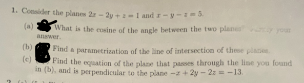 1. Consider the planes 2r - 2y + z = 1 and z-y-z = 5.
(b)
(c)
What is the cosine of the angle between the two planes ay your
answer.
Find a parametrization of the line of intersection of these planes.
Find the equation of the plane that passes through the line you found
in (b), and is perpendicular to the plane -x +2y-2z = -13.