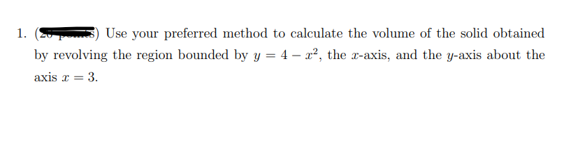 1.
Use your preferred method to calculate the volume of the solid obtained
by revolving the region bounded by y = 4 – x2, the x-axis, and the y-axis about the
axis x = 3.
