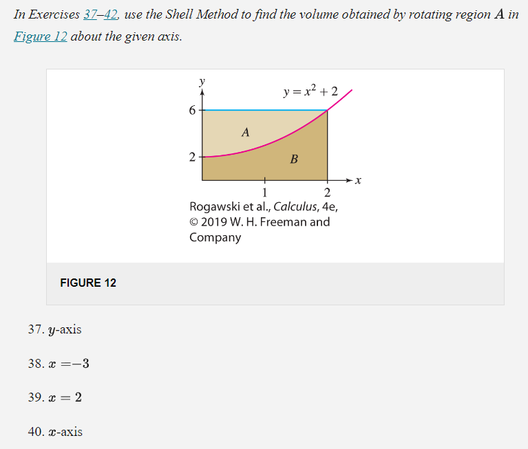 In Exercises 37-42, use the Shell Method to find the volume obtained by rotating region A in
Figure 12 about the given axis.
FIGURE 12
37. y-axis
38. x=-
=-3
39. x = 2
40. x-axis
6
2
y
A
y = x² + 2
B
1
2
Rogawski et al., Calculus, 4e,
© 2019 W. H. Freeman and
Company
X
