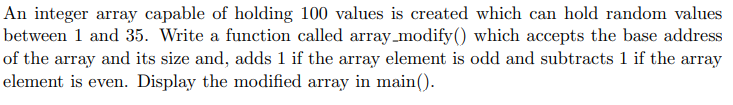 An integer array capable of holding 100 values is created which can hold random values
between 1 and 35. Write a function called array_modify() which accepts the base address
of the array and its size and, adds 1 if the array element is odd and subtracts 1 if the array
element is even. Display the modified array in main().
