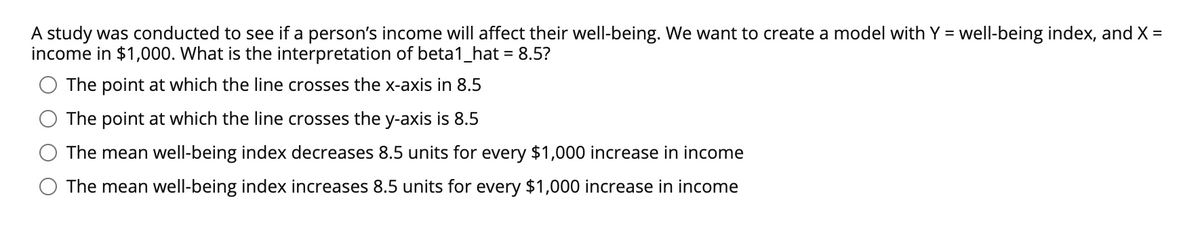 A study was conducted to see if a person's income will affect their well-being. We want to create a model with Y = well-being index, and X =
income in $1,000. What is the interpretation of beta1_hat = 8.5?
The point at which the line crosses the x-axis in 8.5
The point at which the line crosses the y-axis is 8.5
The mean well-being index decreases 8.5 units for every $1,000 increase in income
The mean well-being index increases 8.5 units for every $1,000 increase in income
