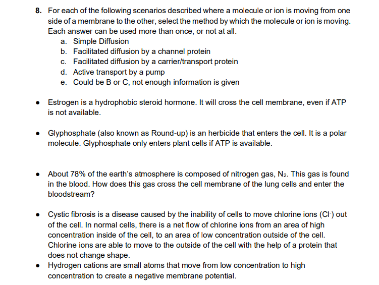 8. For each of the following scenarios described where a molecule or ion is moving from one
side of a membrane to the other, select the method by which the molecule or ion is moving.
Each answer can be used more than once, or not at all.
a. Simple Diffusion
b. Facilitated diffusion by a channel protein
c. Facilitated diffusion by a carrier/transport protein
d. Active transport by a pump
e. Could be B or C, not enough information is given
• Estrogen is a hydrophobic steroid hormone. It will cross the cell membrane, even if ATP
is not available.
• Glyphosphate (also known as Round-up) is an herbicide that enters the cell. It is a polar
molecule. Glyphosphate only enters plant cells if ATP is available.
About 78% of the earth's atmosphere is composed of nitrogen gas, N₂. This gas is found
in the blood. How does this gas cross the cell membrane of the lung cells and enter the
bloodstream?
• Cystic fibrosis is a disease caused by the inability of cells to move chlorine ions (Cl-) out
of the cell. In normal cells, there is a net flow of chlorine ions from an area of high
concentration inside of the cell, to an area of low concentration outside of the cell.
Chlorine ions are able to move to the outside of the cell with the help of a protein that
does not change shape.
• Hydrogen cations are small atoms that move from low concentration to high
concentration to create a negative membrane potential.