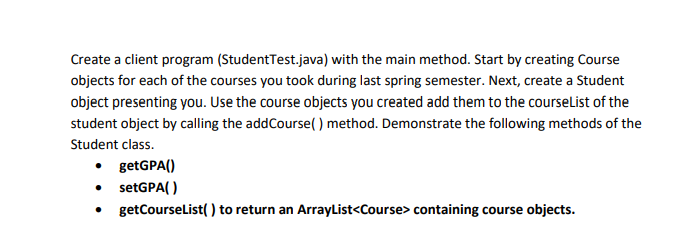Create a client program (Student Test.java) with the main method. Start by creating Course
objects for each of the courses you took during last spring semester. Next, create a Student
object presenting you. Use the course objects you created add them to the courseList of the
student object by calling the addCourse() method. Demonstrate the following methods of the
Student class.
• getGPA()
• setGPA()
• getCourseList() to return an ArrayList<Course> containing course objects.