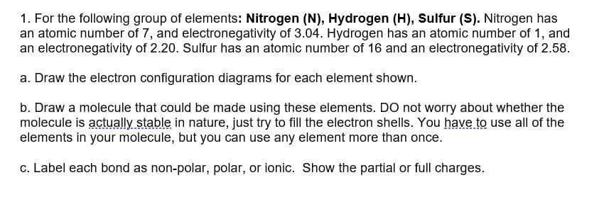 1. For the following group of elements: Nitrogen (N), Hydrogen (H), Sulfur (S). Nitrogen has
an atomic number of 7, and electronegativity of 3.04. Hydrogen has an atomic number of 1, and
an electronegativity of 2.20. Sulfur has an atomic number of 16 and an electronegativity of 2.58.
a. Draw the electron configuration diagrams for each element shown.
b. Draw a molecule that could be made using these elements. Do not worry about whether the
molecule is actually stable in nature, just try to fill the electron shells. You have to use all of the
elements in your molecule, but you can use any element more than once.
c. Label each bond as non-polar, polar, or ionic. Show the partial or full charges.