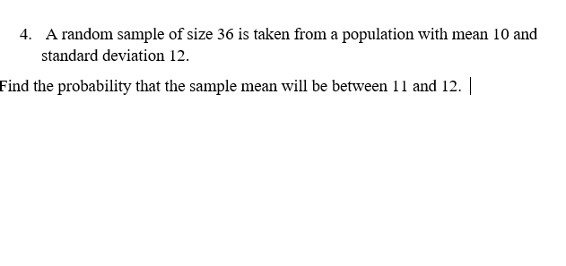 4. A random sample of size 36 is taken from a population with mean 10 and
standard deviation 12.
Find the probability that the sample mean will be between 11 and 12. |
