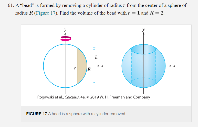 61. A "bead" is formed by removing a cylinder of radius r from the center of a sphere of
radius R (Figure 17). Find the volume of the bead with r = 1 and R = 2.
te
R
h
X
y
Rogawski et al., Calculus, 4e, © 2019 W. H. Freeman and Company
FIGURE 17 A bead is a sphere with a cylinder removed.