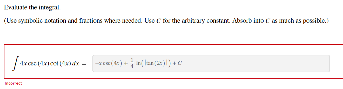 Evaluate the integral.
(Use symbolic notation and fractions where needed. Use C for the arbitrary constant. Absorb into C as much as possible.)
[4x es
4x csc (4x) cot (4x) dx =
Incorrect
−x csc (4x) + In(\tan (2x) |) + C