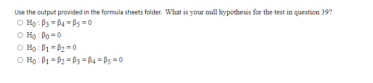 Use the output provided in the formula sheets folder. What is your null hypothesis for the test in question 39?
O Ho : B3 = B4 = B5 = 0
Ho : Bo = 0
O Ho : B1 = B2 = 0
O Ho : B1 = B2 = B3 = B4 = B5 = 0
%3D
