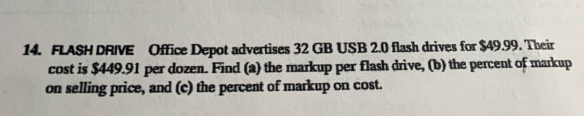 14. FLASH DRIVE Office Depot advertises 32 GB USB 2.0 flash drives for $49.99. Their
cost is $449.91 per dozen. Find (a) the markup per flash drive, (b) the percent of markup
on selling price, and (c) the percent of markup on cost.
