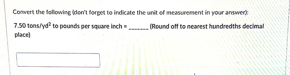 Convert the following (don't forget to indicate the unit of measurement in your answer):
7.50 tons/yd? to pounds per square inch =
place)
(Round off to nearest hundredths decimal
