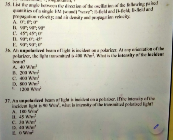 35. List the angle between the direction of the oscillation of the following paired
quantities of a single EM (sound) "wave": E-field and B-field; B-field and
propagation velocity; and air density and propagation velocity.
A. 0"; 0"; 0"
B. 90"; 90"; 90"
C. 45"; 45°; 0"
D. 90"; 0"; 45"
E. 90"; 90"; (0*
36. Ah unpolarized beam of light is incident on a polarizer. At any orientation of the
polarizer, the light transmitted is 400 W/m². What is the Intensity of the Incident
beam?
A. 40 W/m²
B. 200 W/m²
C. 400 W/m²
D. 800 W/m²
E 1200 W/m²
37. An unpolarized beam of light is incident on a polarizer. If the intensity of the
incident light is 90 W/m², what is intensity of the transmitted polarized light?
A. 180 W/m?
B. 45 W/m
C. 30 W/nm
D. 40 W/m
E. O W/nr
