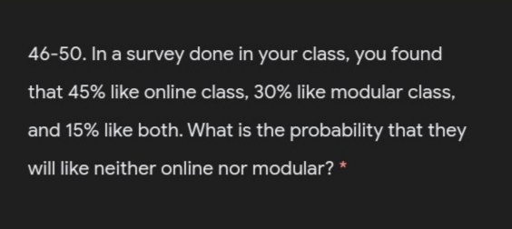 46-50. In a survey done in your class, you found
that 45% like online class, 30% like modular class,
and 15% like both. What is the probability that they
will like neither online nor modular? *
