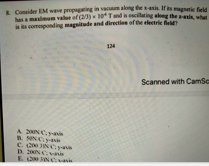 8. Consider EM wave propagating in vacuum along the x-axis. If its magnetic field
has a maximum value of (2/3) x 10° T and is oscillating along the z-axis, what
is its corresponding magnitude and direction of the electric field2
124
Scanned with CamSc
A. 200N C; y-axis
B. 50N C: y-axis
C. (200 3)N C; y-axis
D. 200N C; -axis
E. (200 3)N C: x-axis
