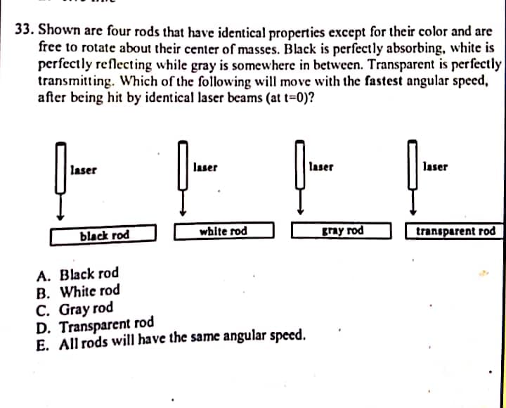 33. Shown are four rods that have identical properties except for their color and are
free to rotate about their center of masses. Black is perfectly absorbing, white is
perfectly reflecting while gray is somewhere in between. Transparent is perfectly
transmitting. Which of the following will move with the fastest angular speed,
after being hit by identical laser beams (at t-0)?
laser
laser
laser
laser
black rod
white rod
gray rod
transparent rod
А. Black rod
B. White rod
C. Gray rod
D. Transparent rod
E. All rods will have the same angular speed.
