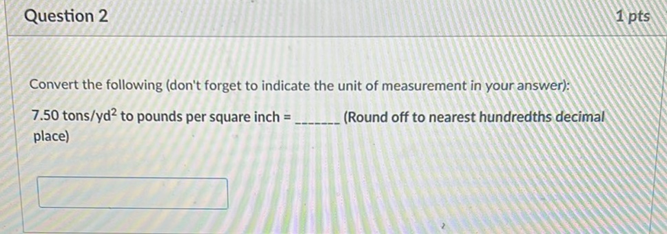 Question 2
1 pts
Convert the following (don't forget to indicate the unit of measurement in your answer):
7.50 tons/yd? to pounds per square inch =
(Round off to nearest hundredths decimal
place)
