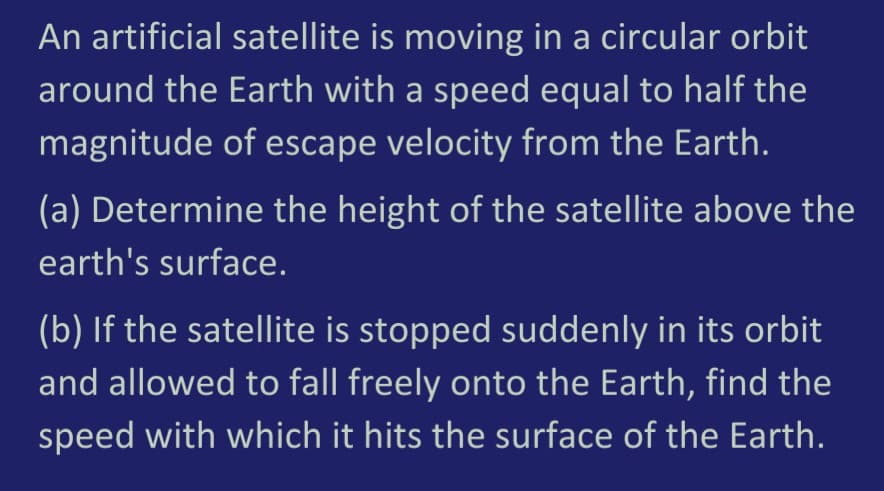 An artificial satellite is moving in a circular orbit
around the Earth with a speed equal to half the
magnitude of escape velocity from the Earth.
(a) Determine the height of the satellite above the
earth's surface.
(b) If the satellite is stopped suddenly in its orbit
and allowed to fall freely onto the Earth, find the
speed with which it hits the surface of the Earth.