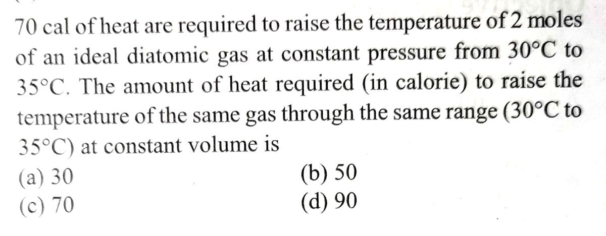 70 cal of heat are required to raise the temperature of 2 moles
of an ideal diatomic gas at constant pressure from 30°C to
35°C. The amount of heat required (in calorie) to raise the
temperature of the same gas through the same range (30°C to
35°C) at constant volume is
(a) 30
(c) 70
(b) 50
(d) 90