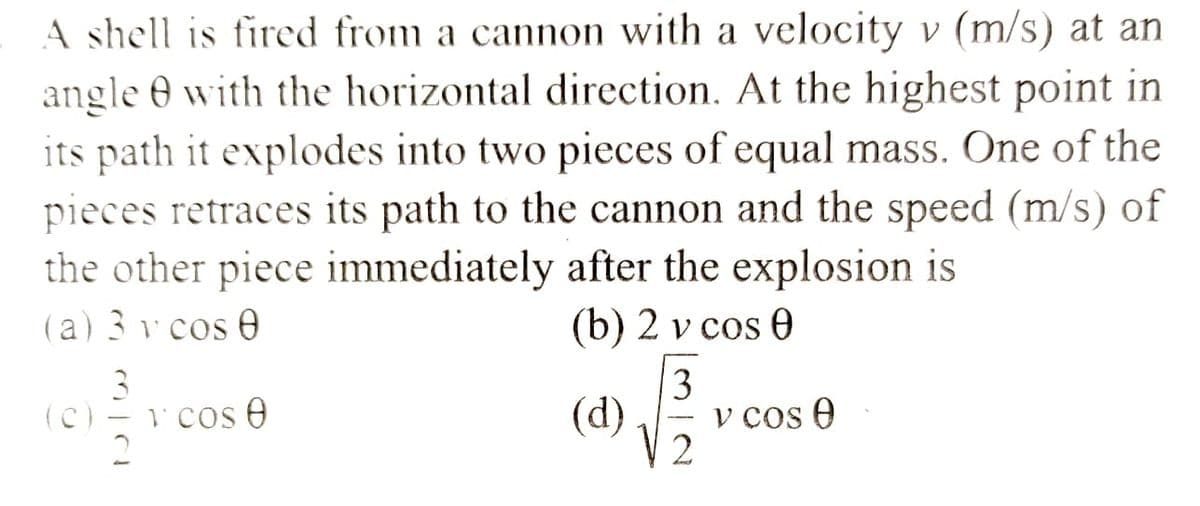 A shell is fired from a cannon with a velocity v (m/s) at an
angle 8 with the horizontal direction. At the highest point in
its path it explodes into two pieces of equal mass. One of the
pieces retraces its path to the cannon and the speed (m/s) of
the other piece immediately after the explosion is
(a) 3 v cos 0
(b) 2 v cos 0
(C)
3
2
1 cos 0
3
(d) v cos 0
2