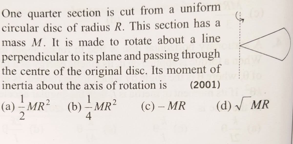 One quarter section is cut from a uniform
circular disc of radius R. This section has a
mass M. It is made to rotate about a line
perpendicular to its plane and passing through
the centre of the original disc. Its moment of
inertia about the axis of rotation is
(2001)
(c) - MR
(a) - MR2
2
2
(b) — MR²
-
4
(d) √ MR