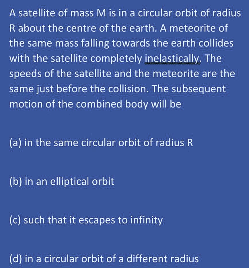 A satellite of mass M is in a circular orbit of radius
R about the centre of the earth. A meteorite of
the same mass falling towards the earth collides
with the satellite completely inelastically. The
speeds of the satellite and the meteorite are the
same just before the collision. The subsequent
motion of the combined body will be
(a) in the same circular orbit of radius R
(b) in an elliptical orbit
(c) such that it escapes to infinity
(d) in a circular orbit of a different radius