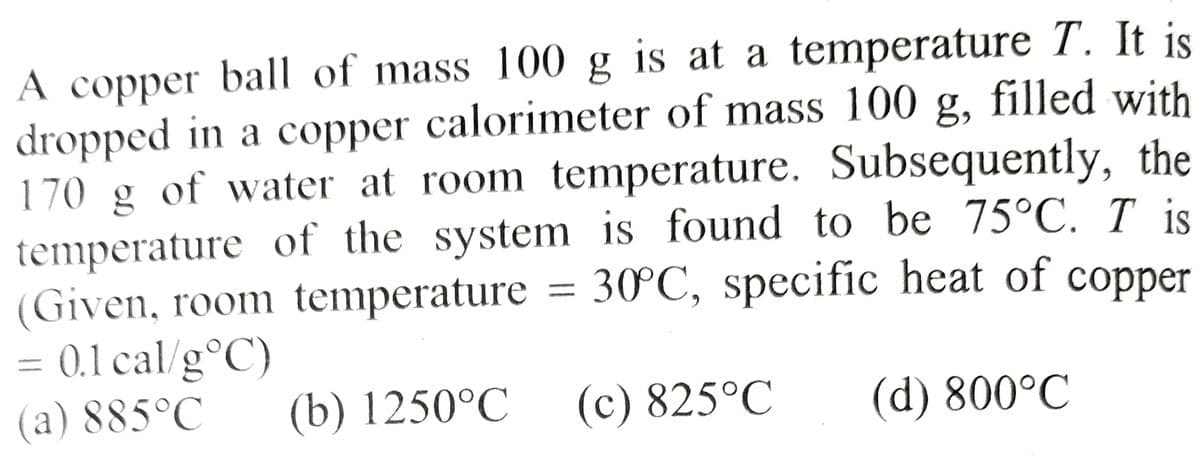 A copper ball of mass 100 g is at a temperature T. It is
dropped in a copper calorimeter of mass 100 g, filled with
170 g of water at room temperature. Subsequently, the
temperature of the system is found to be 75°C. I is
(Given, room temperature = 30°C, specific heat of copper
= 0.1 cal/g °C)
(a) 885°C
(b) 1250°C
(d) 800°C
(c) 825°C