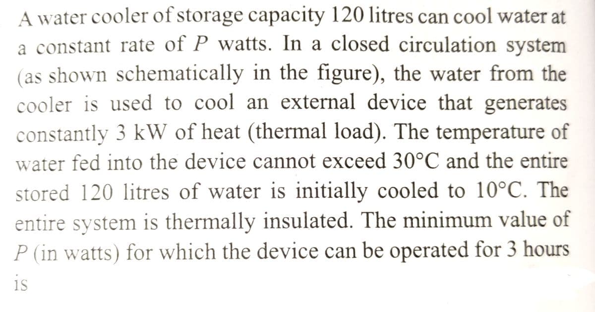 A water cooler of storage capacity 120 litres can cool water at
a constant rate of P watts. In a closed circulation system
(as shown schematically in the figure), the water from the
cooler is used to cool an external device that generates
constantly 3 kW of heat (thermal load). The temperature of
water fed into the device cannot exceed 30°C and the entire
stored 120 litres of water is initially cooled to 10°C. The
entire system is thermally insulated. The minimum value of
P (in watts) for which the device can be operated for 3 hours
is